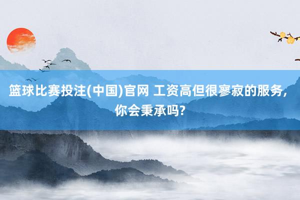 篮球比赛投注(中国)官网 工资高但很寥寂的服务， 你会秉承吗?