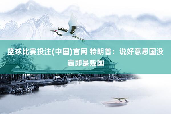 篮球比赛投注(中国)官网 特朗普：说好意思国没赢即是叛国