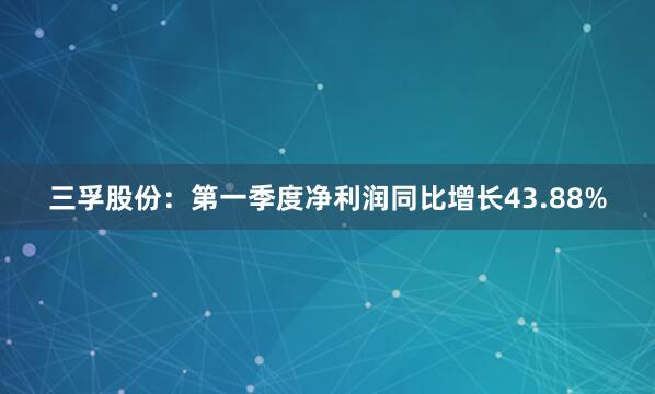 三孚股份：第一季度净利润同比增长43.88%