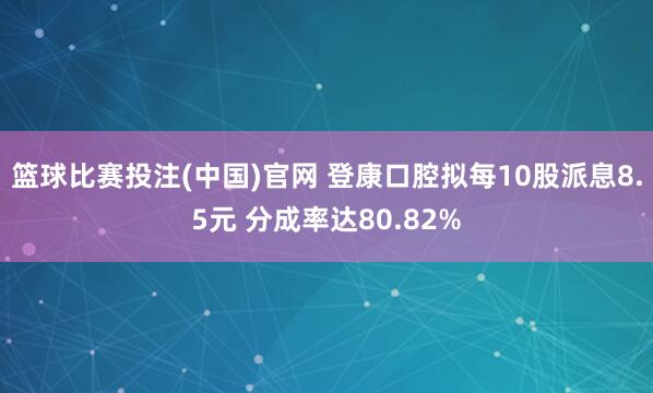 篮球比赛投注(中国)官网 登康口腔拟每10股派息8.5元 分成率达80.82%