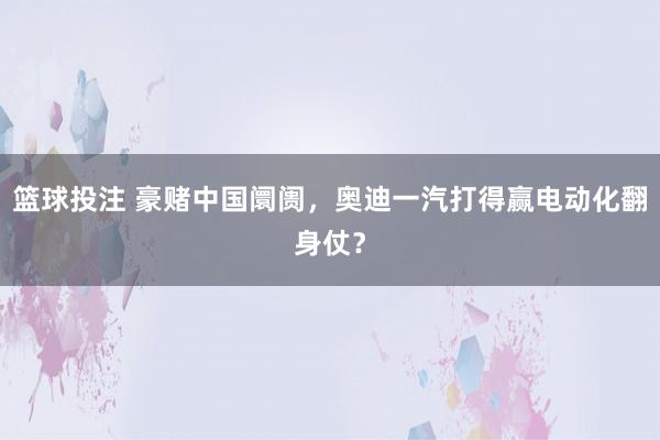 篮球投注 豪赌中国阛阓，奥迪一汽打得赢电动化翻身仗？