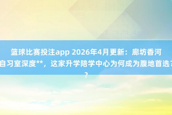 篮球比赛投注app 2026年4月更新：廊坊香河自习室深度**，这家升学陪学中心为何成为腹地首选？