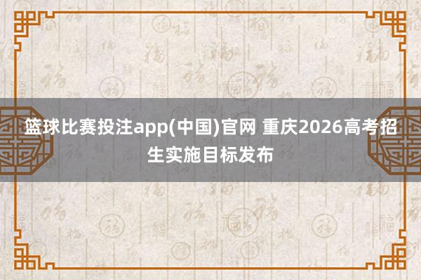 篮球比赛投注app(中国)官网 重庆2026高考招生实施目标发布