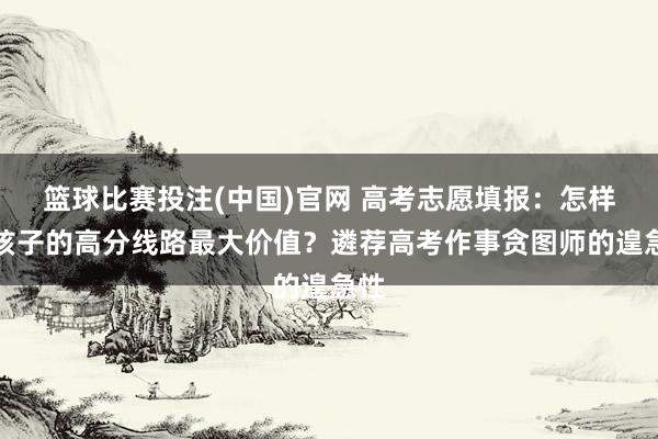 篮球比赛投注(中国)官网 高考志愿填报：怎样让孩子的高分线路最大价值？遴荐高考作事贪图师的遑急性