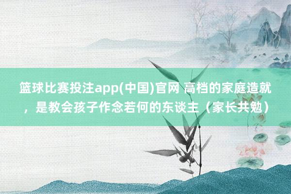 篮球比赛投注app(中国)官网 高档的家庭造就，是教会孩子作念若何的东谈主（家长共勉）