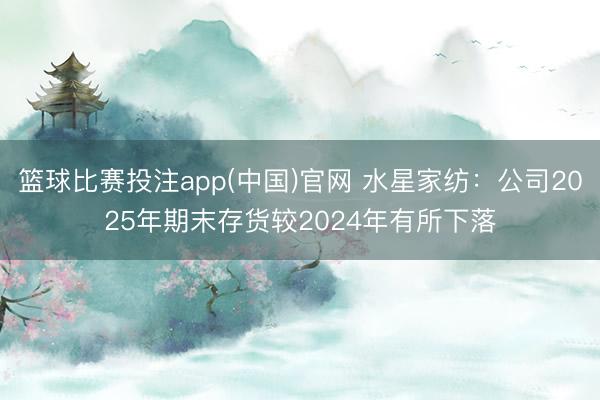 篮球比赛投注app(中国)官网 水星家纺：公司2025年期末存货较2024年有所下落