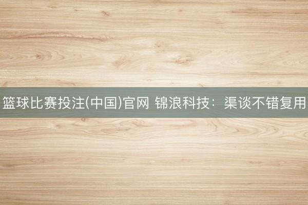 篮球比赛投注(中国)官网 锦浪科技：渠谈不错复用