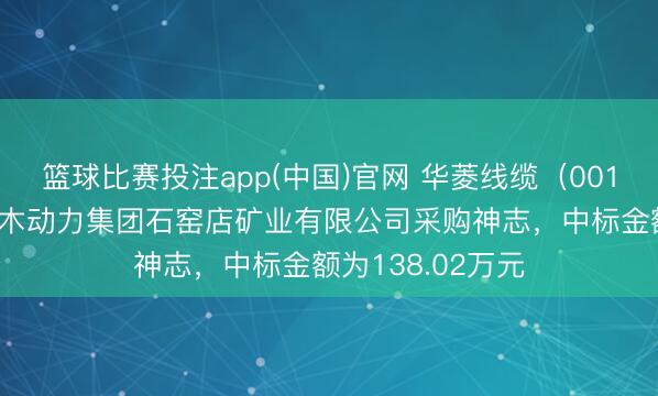 篮球比赛投注app(中国)官网 华菱线缆（001208）：中标神木动力集团石窑店矿业有限公司采购神志，中标金额为138.02万元