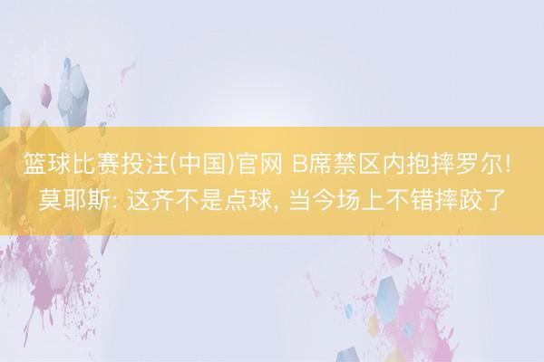 篮球比赛投注(中国)官网 B席禁区内抱摔罗尔! 莫耶斯: 这齐不是点球， 当今场上不错摔跤了