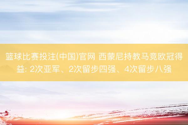 篮球比赛投注(中国)官网 西蒙尼持教马竞欧冠得益: 2次亚军、2次留步四强、4次留步八强