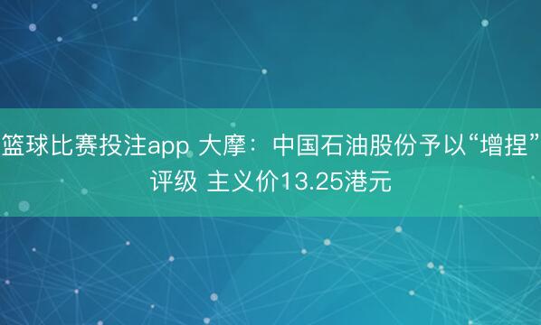 篮球比赛投注app 大摩：中国石油股份予以“增捏”评级 主义价13.25港元