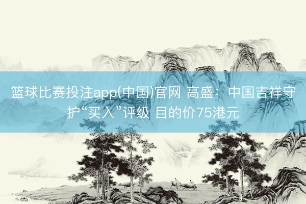 篮球比赛投注app(中国)官网 高盛：中国吉祥守护“买入”评级 目的价75港元