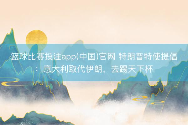 篮球比赛投注app(中国)官网 特朗普特使提倡：意大利取代伊朗，去踢天下杯