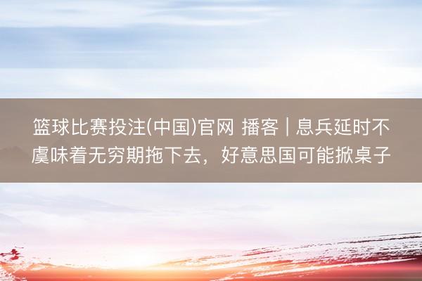 篮球比赛投注(中国)官网 播客 | 息兵延时不虞味着无穷期拖下去，好意思国可能掀桌子