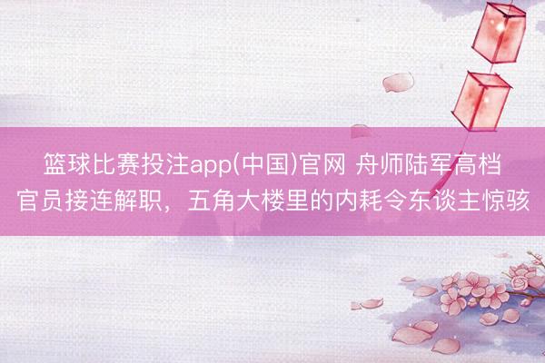 篮球比赛投注app(中国)官网 舟师陆军高档官员接连解职，五角大楼里的内耗令东谈主惊骇