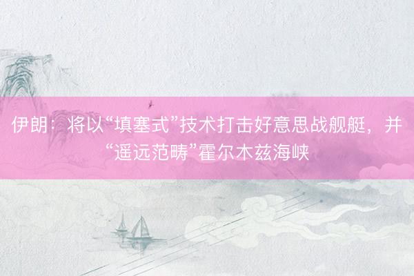 伊朗：将以“填塞式”技术打击好意思战舰艇，并“遥远范畴”霍尔木兹海峡