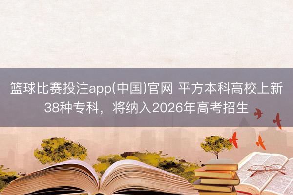 篮球比赛投注app(中国)官网 平方本科高校上新38种专科，将纳入2026年高考招生