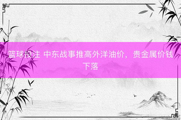 篮球投注 中东战事推高外洋油价，贵金属价钱下落