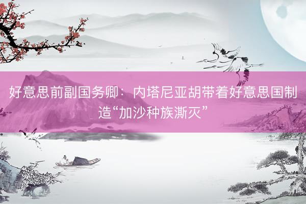 好意思前副国务卿：内塔尼亚胡带着好意思国制造“加沙种族澌灭”