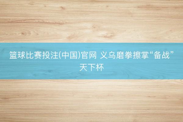篮球比赛投注(中国)官网 义乌磨拳擦掌“备战”天下杯