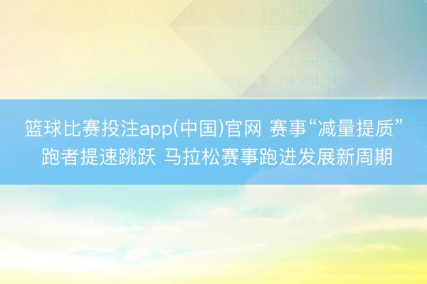 篮球比赛投注app(中国)官网 赛事“减量提质” 跑者提速跳跃 马拉松赛事跑进发展新周期