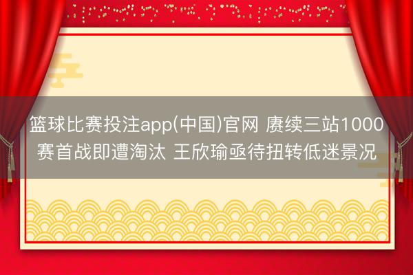 篮球比赛投注app(中国)官网 赓续三站1000赛首战即遭淘汰 王欣瑜亟待扭转低迷景况