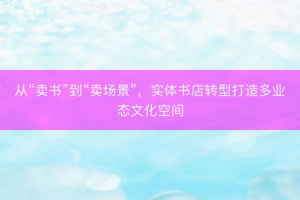 从“卖书”到“卖场景”，实体书店转型打造多业态文化空间