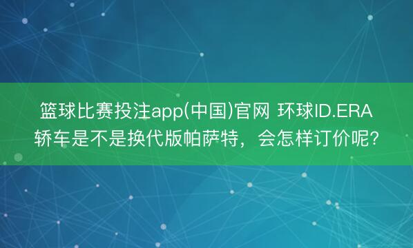 篮球比赛投注app(中国)官网 环球ID.ERA轿车是不是换代版帕萨特，会怎样订价呢?
