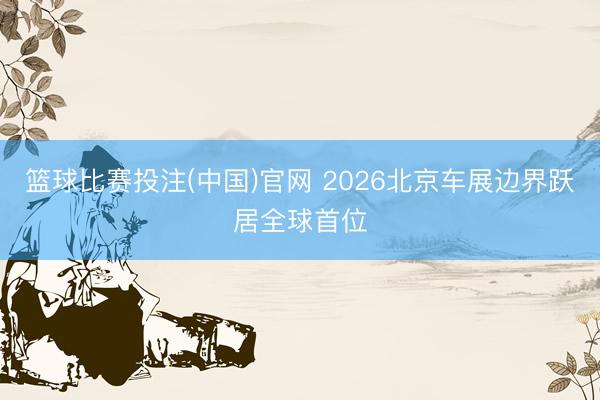篮球比赛投注(中国)官网 2026北京车展边界跃居全球首位
