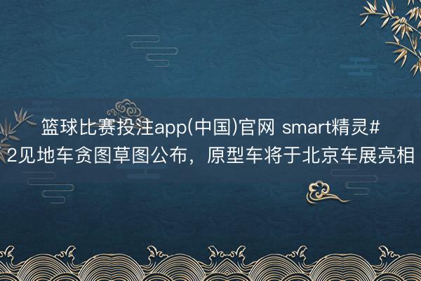 篮球比赛投注app(中国)官网 smart精灵#2见地车贪图草图公布，原型车将于北京车展亮相