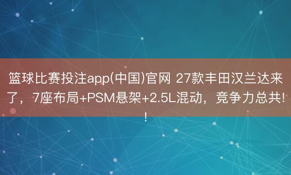 篮球比赛投注app(中国)官网 27款丰田汉兰达来了，7座布局+PSM悬架+2.5L混动，竞争力总共!